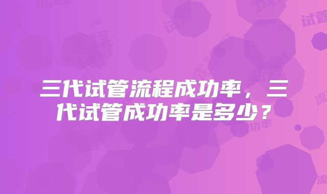 三代试管流程成功率，三代试管成功率是多少？