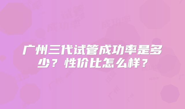 广州三代试管成功率是多少？性价比怎么样？