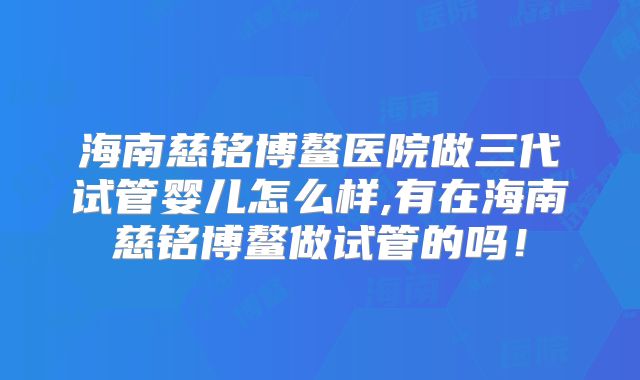 海南慈铭博鳌医院做三代试管婴儿怎么样,有在海南慈铭博鳌做试管的吗!