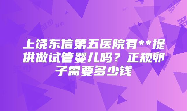 上饶东信第五医院有**提供做试管婴儿吗?正规卵子需要多少钱