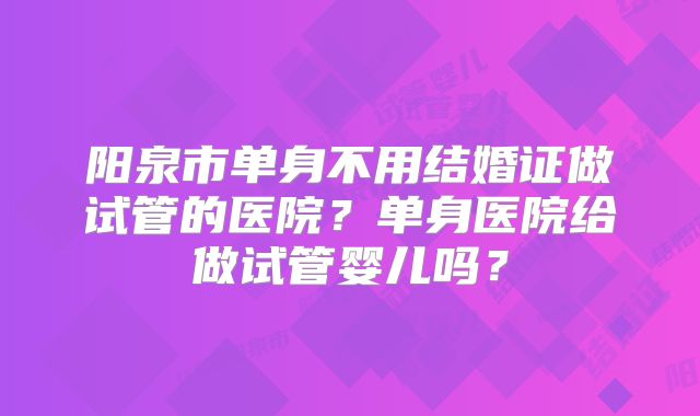 阳泉市单身不用结婚证做试管的医院?单身医院给做试管婴儿吗?