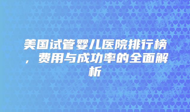 美国试管婴儿医院排行榜,费用与成功率的全面解析
