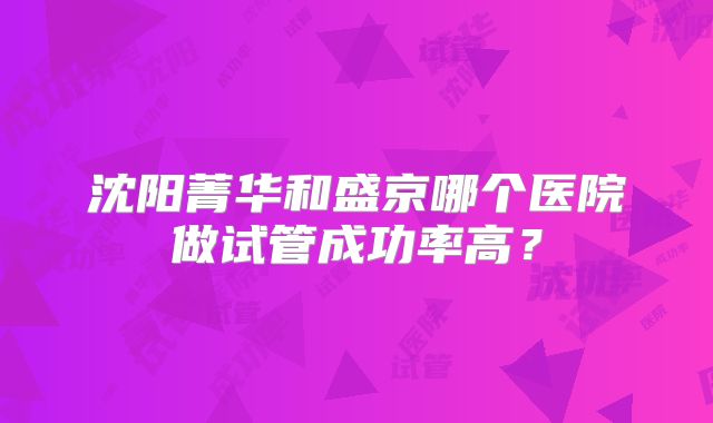 沈阳菁华和盛京哪个医院做试管成功率高?