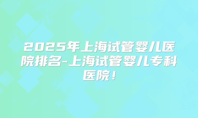 2025年上海试管婴儿医院排名-上海试管婴儿专科医院！