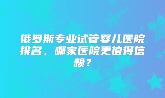 俄罗斯专业试管婴儿医院排名，哪家医院更值得信赖？