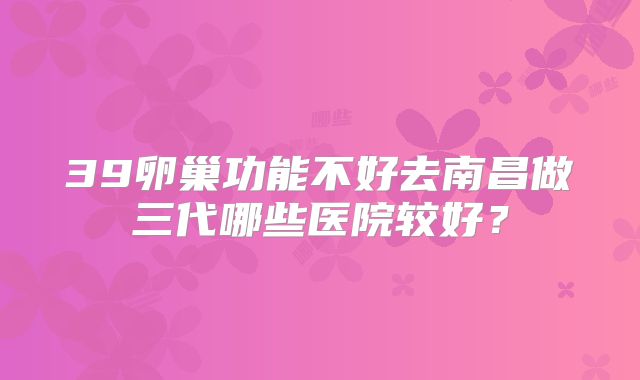39卵巢功能不好去南昌做三代哪些医院较好?