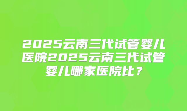 2025云南三代试管婴儿医院2025云南三代试管婴儿哪家医院比?