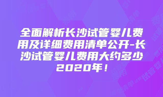 全面解析长沙试管婴儿费用及详细费用清单公开-长沙试管婴儿费用大约多少2020年！