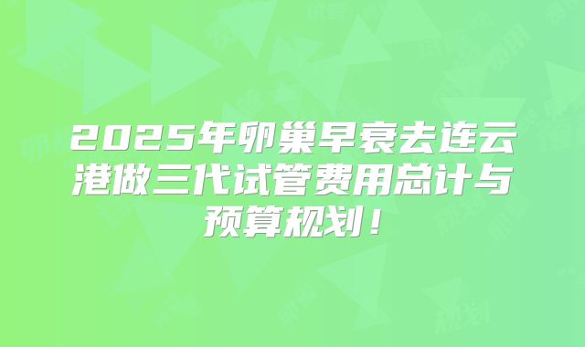2025年卵巢早衰去连云港做三代试管费用总计与预算规划！