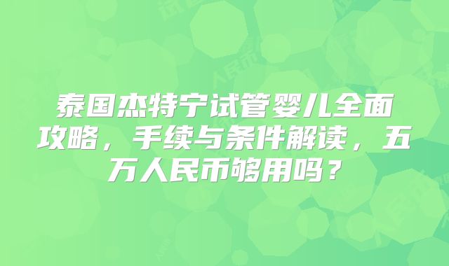 泰国杰特宁试管婴儿全面攻略，手续与条件解读，五万人民币够用吗？