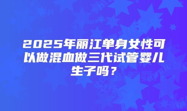 2025年丽江单身女性可以做混血做三代试管婴儿生子吗?