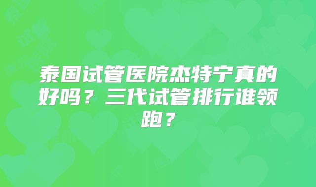 泰国试管医院杰特宁真的好吗？三代试管排行谁领跑？