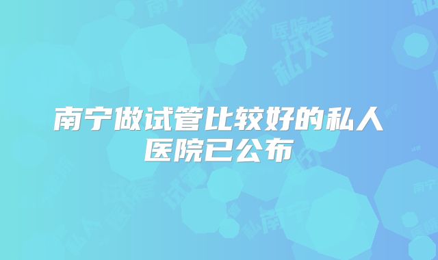 南宁做试管比较好的私人医院已公布
