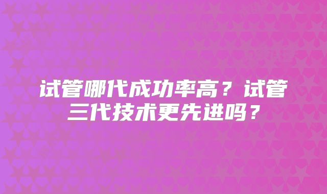 试管哪代成功率高?试管三代技术更先进吗?