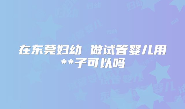 在东莞妇幼 做试管婴儿用**子可以吗