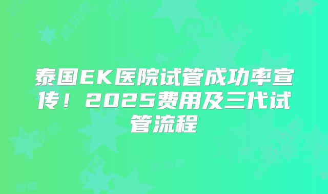 泰国EK医院试管成功率宣传！2025费用及三代试管流程