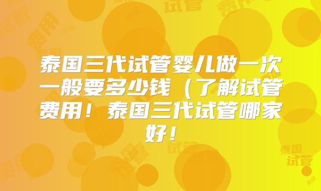 泰国三代试管婴儿做一次一般要多少钱(了解试管费用!泰国三代试管哪家好!