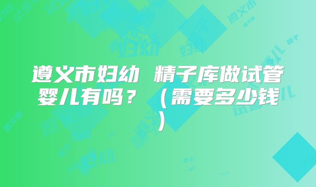 遵义市妇幼 精子库做试管婴儿有吗？（需要多少钱）