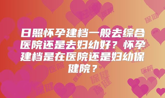 日照怀孕建档一般去综合医院还是去妇幼好？怀孕建档是在医院还是妇幼保健院？