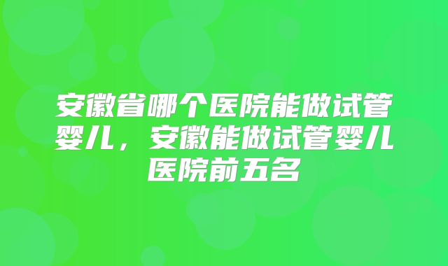 安徽省哪个医院能做试管婴儿，安徽能做试管婴儿医院前五名