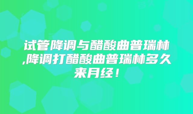 试管降调与醋酸曲普瑞林,降调打醋酸曲普瑞林多久来月经!