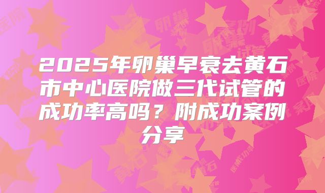 2025年卵巢早衰去黄石市中心医院做三代试管的成功率高吗?附成功案例分享