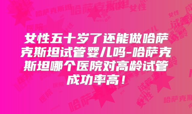 女性五十岁了还能做哈萨克斯坦试管婴儿吗-哈萨克斯坦哪个医院对高龄试管成功率高!