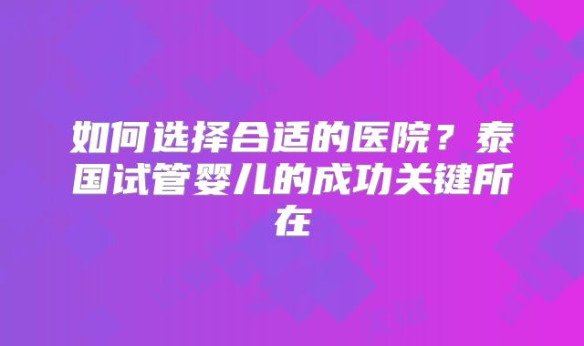 如何选择合适的医院？泰国试管婴儿的成功关键所在