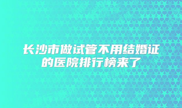 长沙市做试管不用结婚证的医院排行榜来了