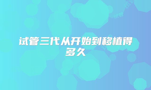 试管三代从开始到移植得多久