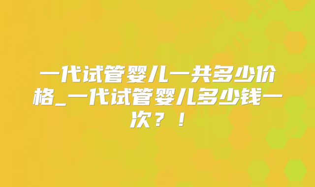 一代试管婴儿一共多少价格_一代试管婴儿多少钱一次？！