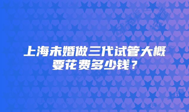上海未婚做三代试管大概要花费多少钱?