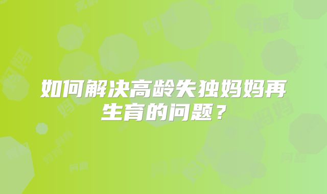 如何解决高龄失独妈妈再生育的问题？