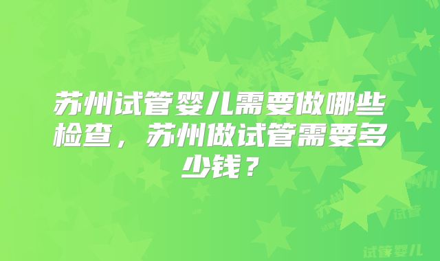苏州试管婴儿需要做哪些检查，苏州做试管需要多少钱？