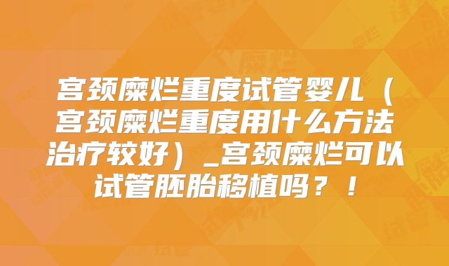 宫颈糜烂重度试管婴儿（宫颈糜烂重度用什么方法治疗较好）_宫颈糜烂可以试管胚胎移植吗？！