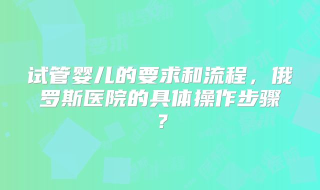 试管婴儿的要求和流程，俄罗斯医院的具体操作步骤？