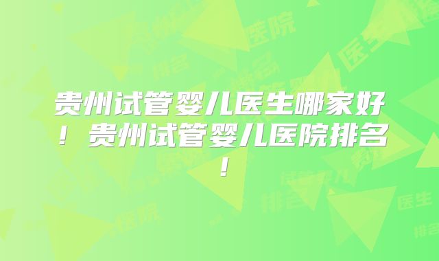 贵州试管婴儿医生哪家好！贵州试管婴儿医院排名！