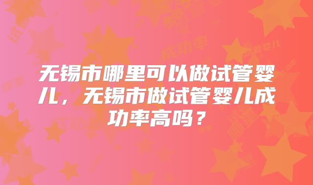 无锡市哪里可以做试管婴儿，无锡市做试管婴儿成功率高吗？