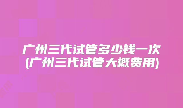 广州三代试管多少钱一次(广州三代试管大概费用)
