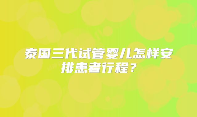 泰国三代试管婴儿怎样安排患者行程？