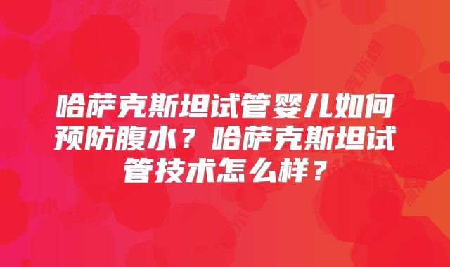 哈萨克斯坦试管婴儿如何预防腹水?哈萨克斯坦试管技术怎么样?