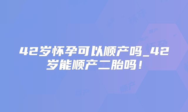 42岁怀孕可以顺产吗_42岁能顺产二胎吗！