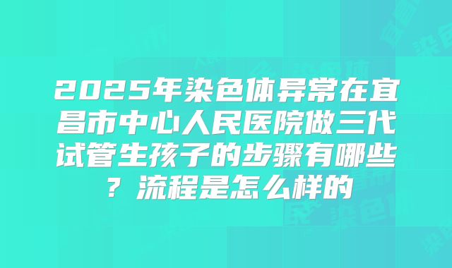 2025年染色体异常在宜昌市中心人民医院做三代试管生孩子的步骤有哪些?流程是怎么样的