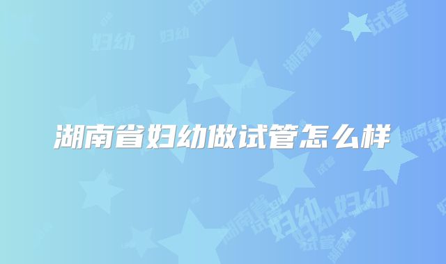 湖南省妇幼做试管怎么样