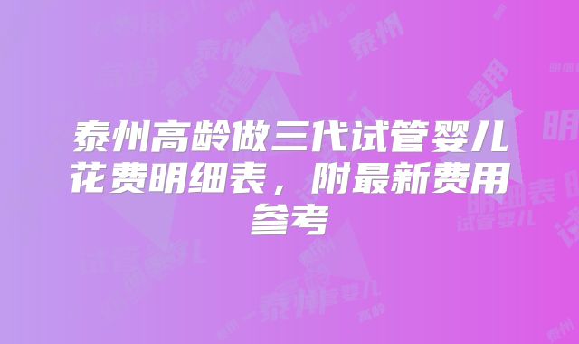 泰州高龄做三代试管婴儿花费明细表,附最新费用参考