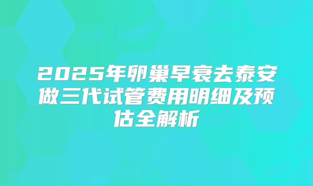 2025年卵巢早衰去泰安做三代试管费用明细及预估全解析