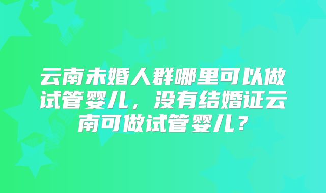 云南未婚人群哪里可以做试管婴儿，没有结婚证云南可做试管婴儿？