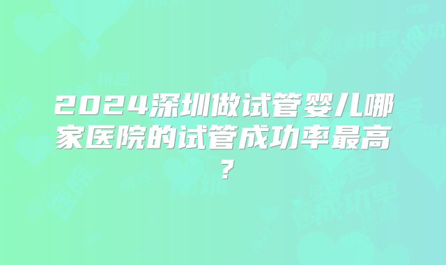 2024深圳做试管婴儿哪家医院的试管成功率最高?