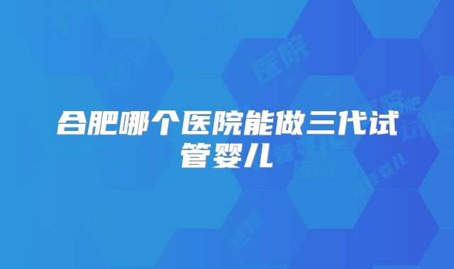 合肥哪个医院能做三代试管婴儿
