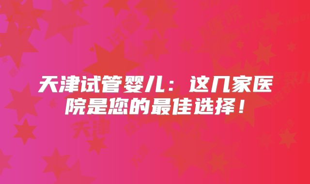 天津试管婴儿：这几家医院是您的最佳选择！